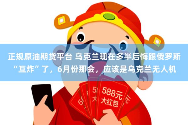 正规原油期货平台 乌克兰现在多半后悔跟俄罗斯“互炸”了，6月份那会，应该是乌克兰无人机