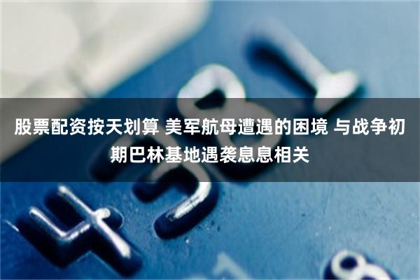 股票配资按天划算 美军航母遭遇的困境 与战争初期巴林基地遇袭息息相关