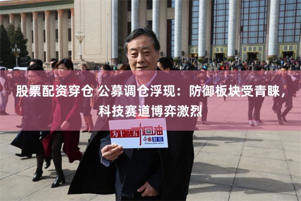 股票配资穿仓 公募调仓浮现：防御板块受青睐，科技赛道博弈激烈
