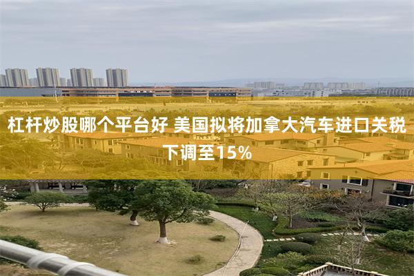 杠杆炒股哪个平台好 美国拟将加拿大汽车进口关税下调至15%
