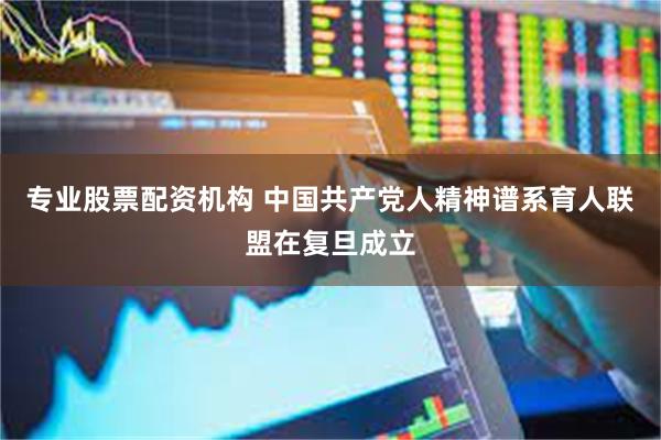 专业股票配资机构 中国共产党人精神谱系育人联盟在复旦成立