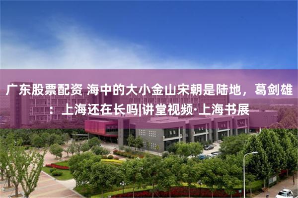 广东股票配资 海中的大小金山宋朝是陆地，葛剑雄：上海还在长吗|讲堂视频·上海书展
