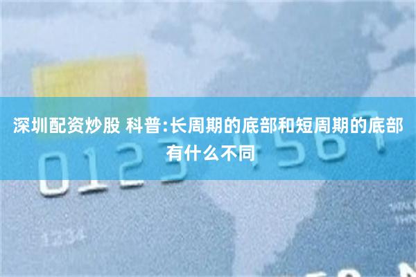 深圳配资炒股 科普:长周期的底部和短周期的底部 有什么不同