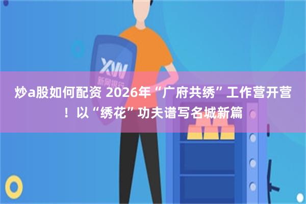 炒a股如何配资 2026年“广府共绣”工作营开营！以“绣花”功夫谱写名城新篇