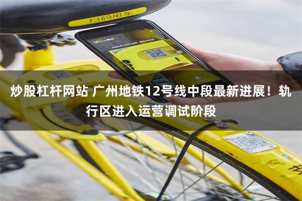 炒股杠杆网站 广州地铁12号线中段最新进展！轨行区进入运营调试阶段