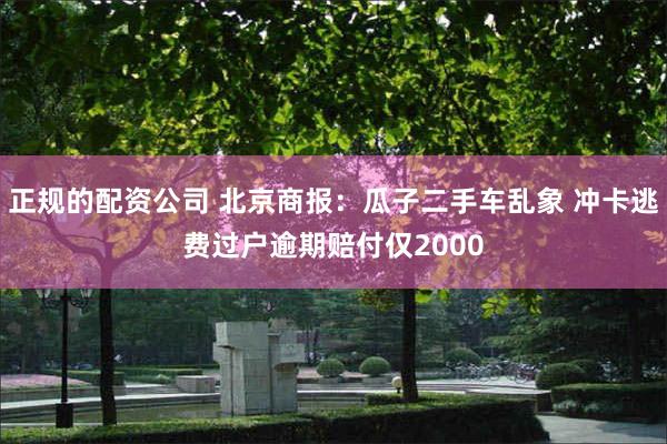 正规的配资公司 北京商报：瓜子二手车乱象 冲卡逃费过户逾期赔付仅2000