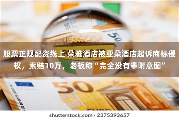 股票正规配资线上 朵雅酒店被亚朵酒店起诉商标侵权，索赔10万，老板称“完全没有攀附意图”