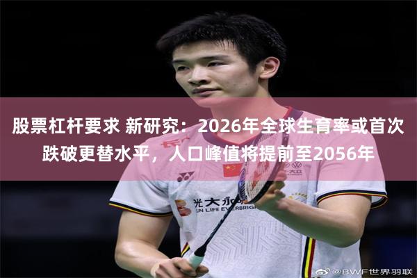 股票杠杆要求 新研究：2026年全球生育率或首次跌破更替水平，人口峰值将提前至2056年