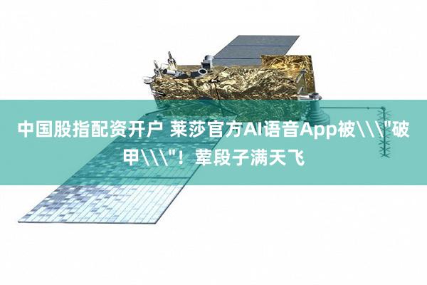中国股指配资开户 莱莎官方AI语音App被\＂破甲\＂！荤段子满天飞