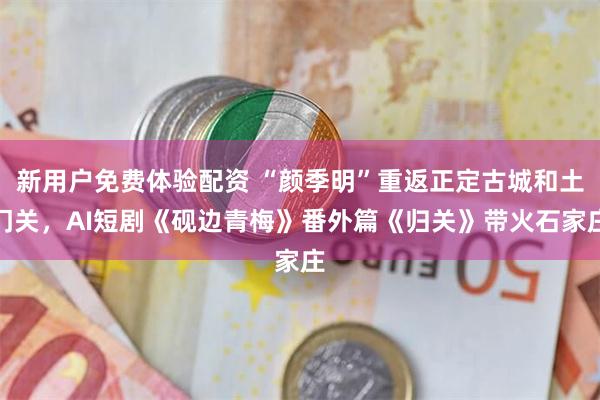 新用户免费体验配资 “颜季明”重返正定古城和土门关，AI短剧《砚边青梅》番外篇《归关》带火石家庄