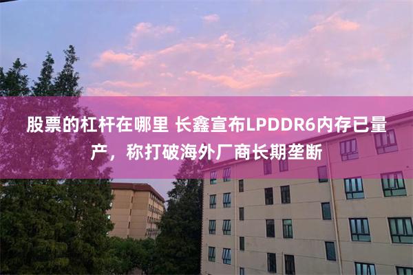 股票的杠杆在哪里 长鑫宣布LPDDR6内存已量产，称打破海外厂商长期垄断