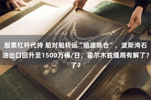 股票杠杆代持 船对船转运“暗渡陈仓”，波斯湾石油出口回升至1500万桶/日，霍尔木兹僵局有解了？