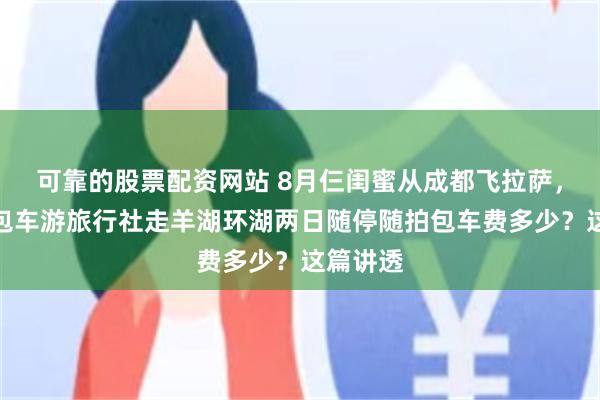 可靠的股票配资网站 8月仨闺蜜从成都飞拉萨，找西藏包车游旅行社走羊湖环湖两日随停随拍包车费多少？这篇讲透