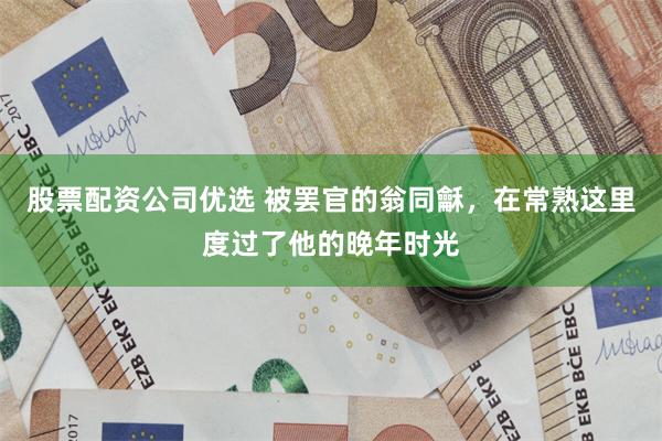 股票配资公司优选 被罢官的翁同龢，在常熟这里度过了他的晚年时光