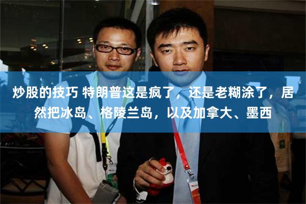炒股的技巧 特朗普这是疯了，还是老糊涂了，居然把冰岛、格陵兰岛，以及加拿大、墨西