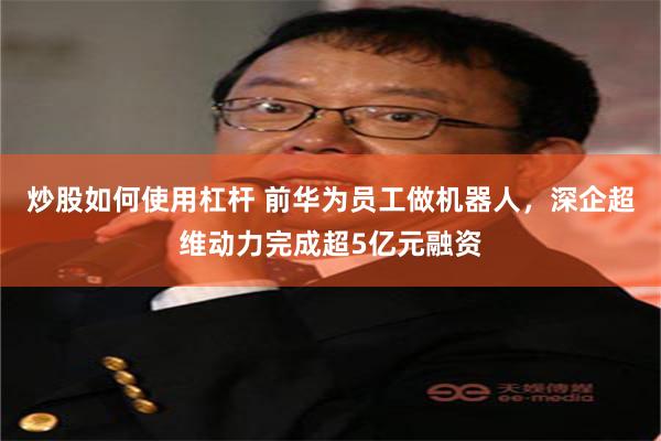 炒股如何使用杠杆 前华为员工做机器人，深企超维动力完成超5亿元融资