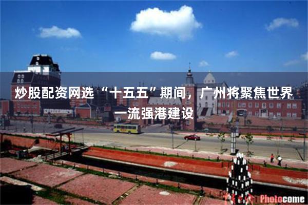 炒股配资网选 “十五五”期间，广州将聚焦世界一流强港建设