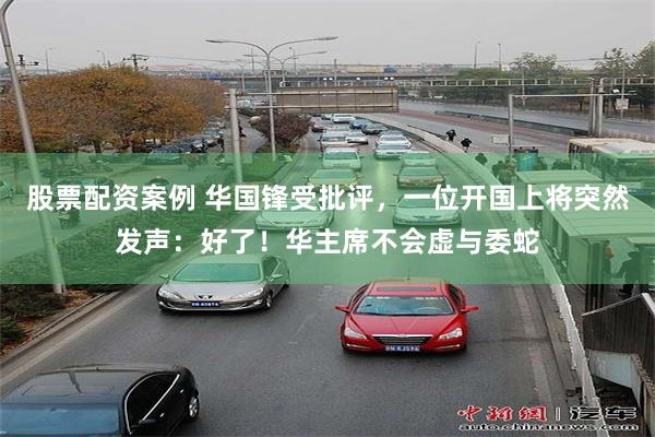 股票配资案例 华国锋受批评，一位开国上将突然发声：好了！华主席不会虚与委蛇