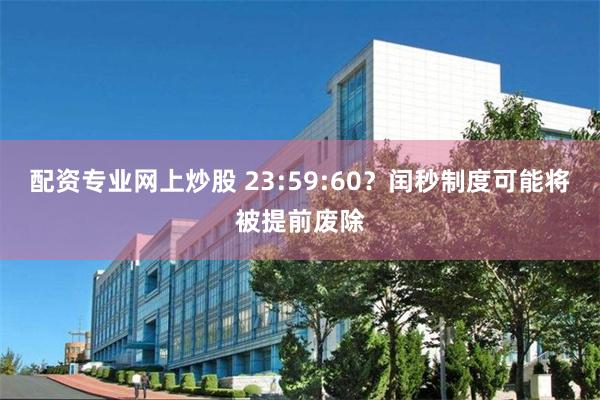 配资专业网上炒股 23:59:60？闰秒制度可能将被提前废除