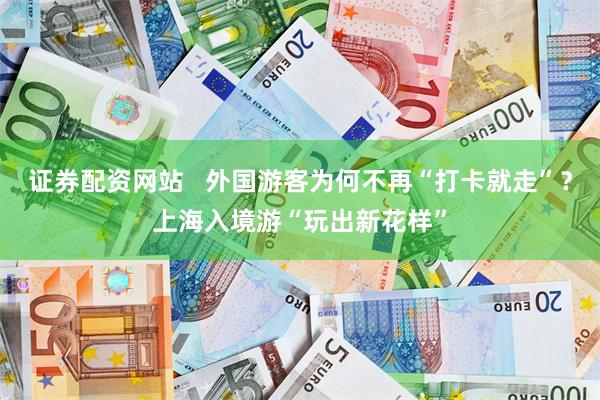 证券配资网站   外国游客为何不再“打卡就走”？上海入境游“玩出新花样”