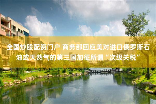 全国炒股配资门户 商务部回应美对进口俄罗斯石油或天然气的第三国加征所谓“次级关税”