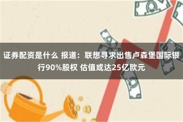 证券配资是什么 报道：联想寻求出售卢森堡国际银行90%股权 估值或达25亿欧元