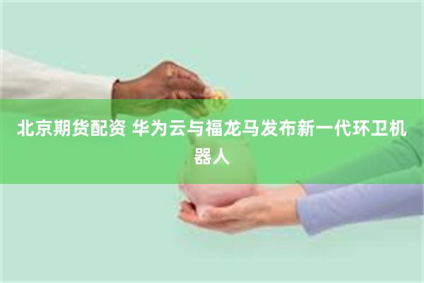北京期货配资 华为云与福龙马发布新一代环卫机器人