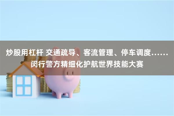 炒股用杠杆 交通疏导、客流管理、停车调度……闵行警方精细化护航世界技能大赛