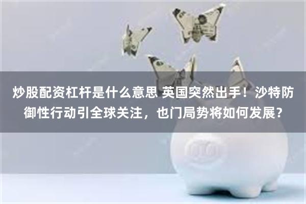 炒股配资杠杆是什么意思 英国突然出手！沙特防御性行动引全球关注，也门局势将如何发展？