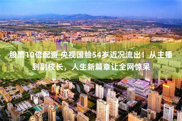 股票10倍配资 央视国脸54岁近况流出！从主播到副校长，人生新篇章让全网惊呆