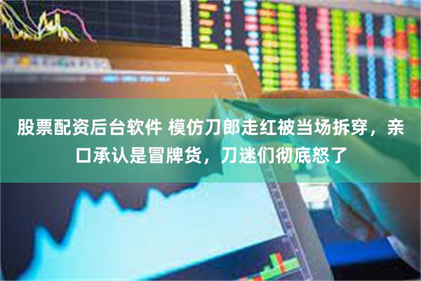 股票配资后台软件 模仿刀郎走红被当场拆穿，亲口承认是冒牌货，刀迷们彻底怒了