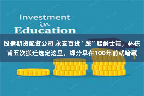 股指期货配资公司 永安百货“跳”起爵士舞，林栋甫五次搬迁选定这里，缘分早在100年前就暗藏