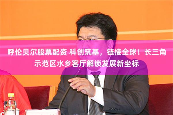 呼伦贝尔股票配资 科创筑基,链接全球!长三角示范区水乡客厅解锁发展新坐标