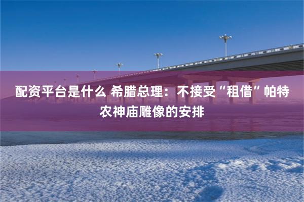 配资平台是什么 希腊总理：不接受“租借”帕特农神庙雕像的安排