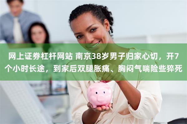 网上证劵杠杆网站 南京38岁男子归家心切，开7个小时长途，到家后双腿胀痛、胸闷气喘险些猝死