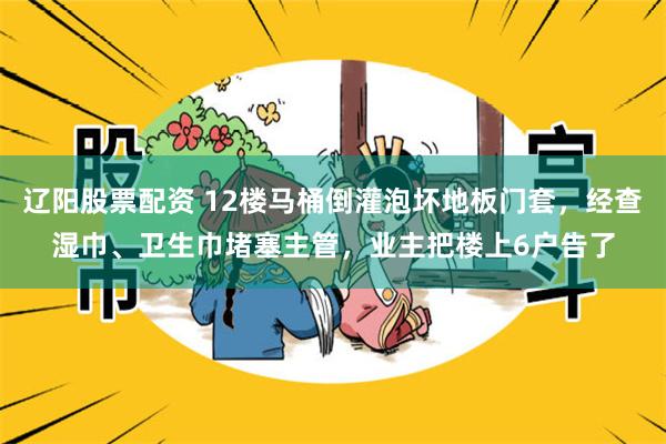 辽阳股票配资 12楼马桶倒灌泡坏地板门套，经查湿巾、卫生巾堵塞主管，业主把楼上6户告了