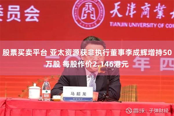 股票买卖平台 亚太资源获非执行董事李成辉增持50万股 每股作价2.146港元