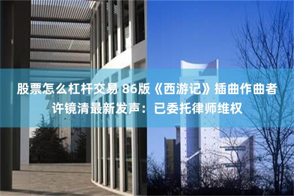 股票怎么杠杆交易 86版《西游记》插曲作曲者许镜清最新发声：已委托律师维权