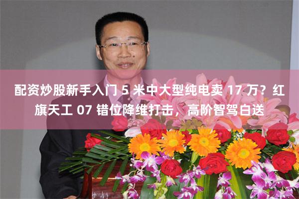 配资炒股新手入门 5 米中大型纯电卖 17 万？红旗天工 07 错位降维打击，高阶智驾白送