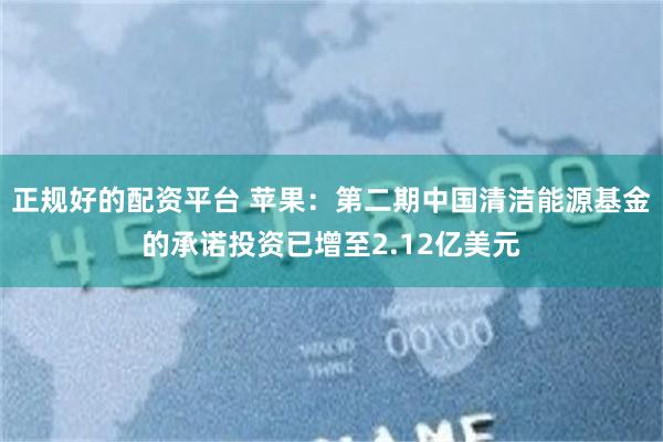 正规好的配资平台 苹果：第二期中国清洁能源基金的承诺投资已增至2.12亿美元