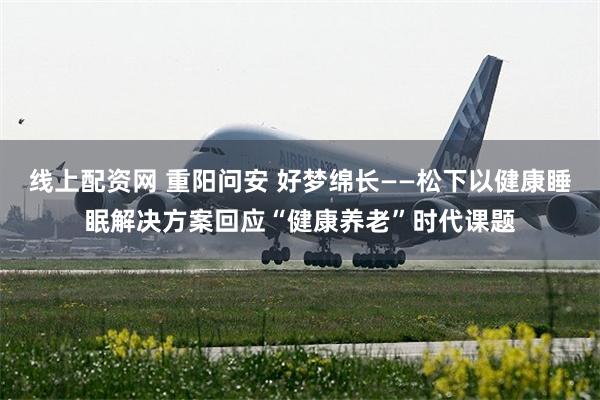 线上配资网 重阳问安 好梦绵长——松下以健康睡眠解决方案回应“健康养老”时代课题