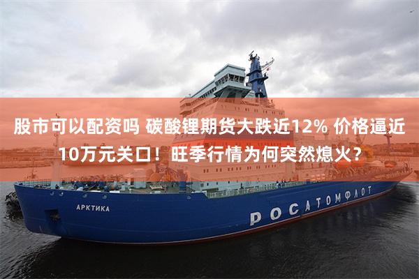 股市可以配资吗 碳酸锂期货大跌近12% 价格逼近10万元关口！旺季行情为何突然熄火？