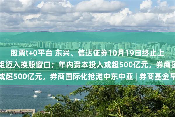 股票t+0平台 东兴、信达证券10月19日终止上市，中金“三合一” 重组迈入换股窗口；年内资本投入或超500亿元，券商国际化抢滩中东中亚 | 券商基金早参