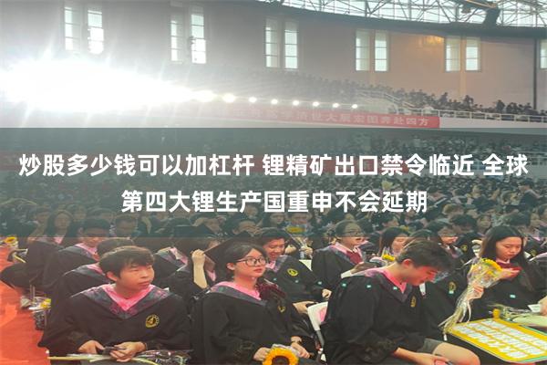 炒股多少钱可以加杠杆 锂精矿出口禁令临近 全球第四大锂生产国重申不会延期