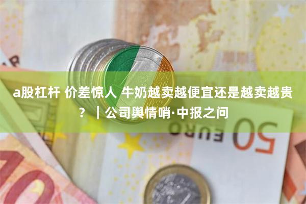 a股杠杆 价差惊人 牛奶越卖越便宜还是越卖越贵？｜公司舆情哨·中报之问