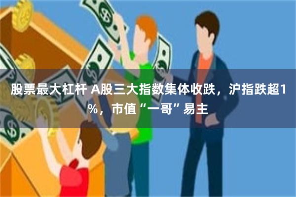 股票最大杠杆 A股三大指数集体收跌，沪指跌超1%，市值“一哥”易主