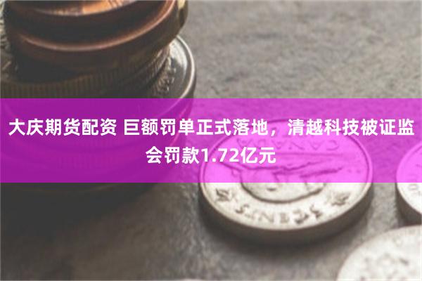大庆期货配资 巨额罚单正式落地，清越科技被证监会罚款1.72亿元