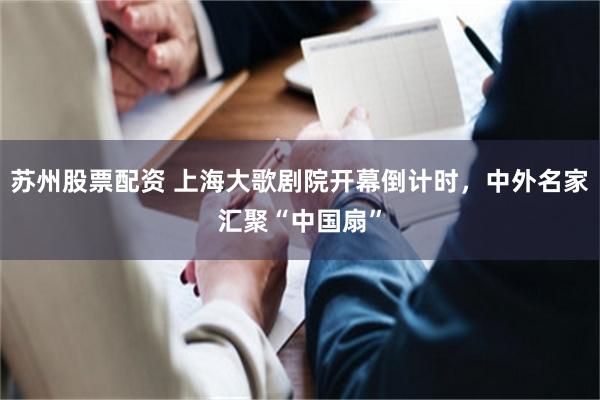 苏州股票配资 上海大歌剧院开幕倒计时，中外名家汇聚“中国扇”