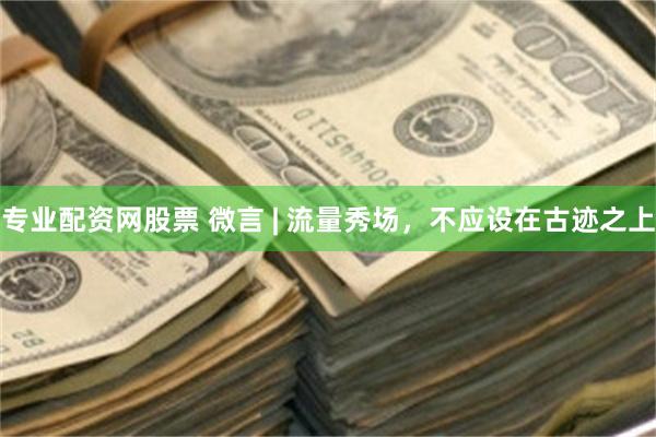 专业配资网股票 微言 | 流量秀场，不应设在古迹之上